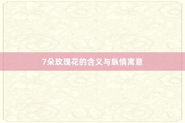 7朵玫瑰花的含义与纵情寓意