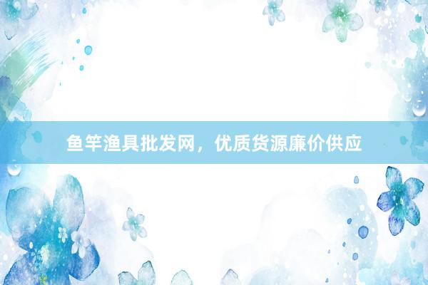 鱼竿渔具批发网，优质货源廉价供应