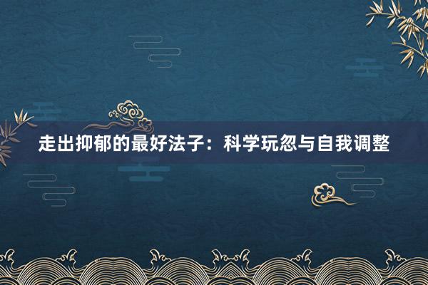 走出抑郁的最好法子：科学玩忽与自我调整